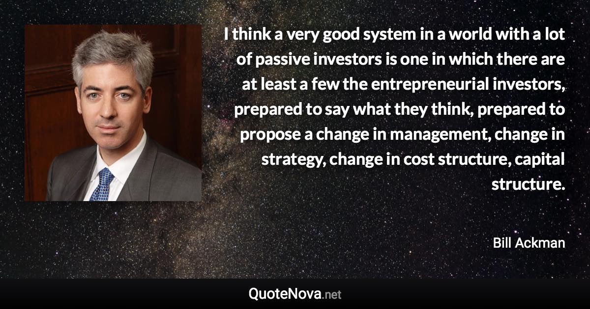 I think a very good system in a world with a lot of passive investors is one in which there are at least a few the entrepreneurial investors, prepared to say what they think, prepared to propose a change in management, change in strategy, change in cost structure, capital structure. - Bill Ackman quote