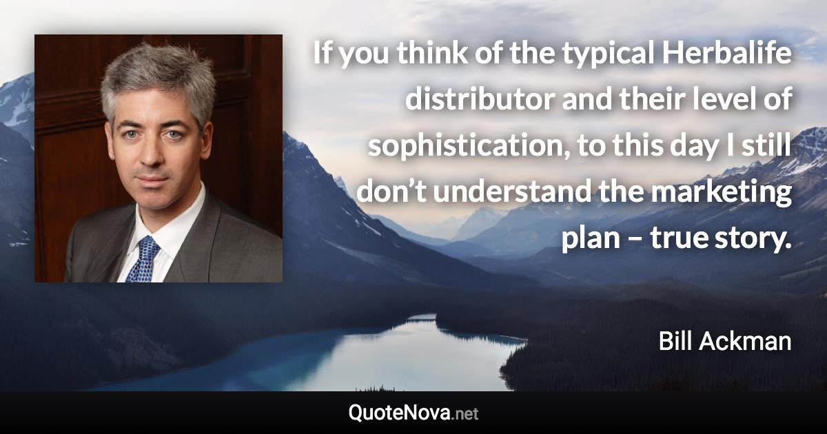 If you think of the typical Herbalife distributor and their level of sophistication, to this day I still don’t understand the marketing plan – true story. - Bill Ackman quote