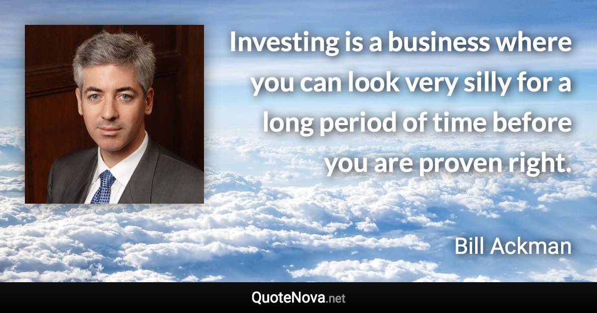 Investing is a business where you can look very silly for a long period of time before you are proven right. - Bill Ackman quote