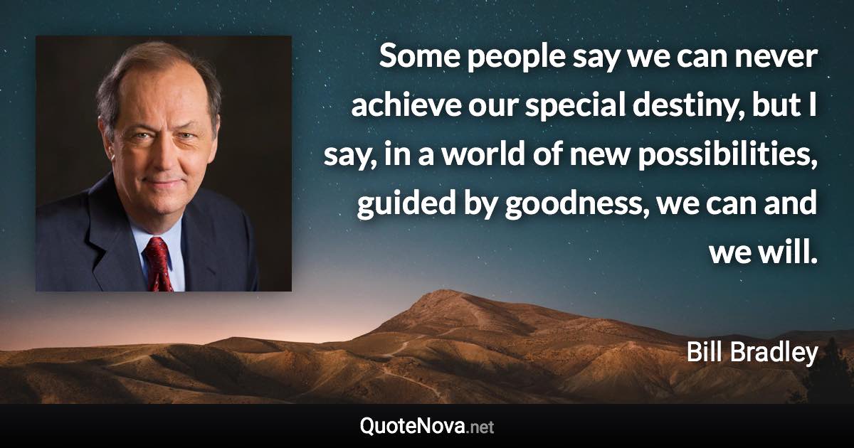 Some people say we can never achieve our special destiny, but I say, in a world of new possibilities, guided by goodness, we can and we will. - Bill Bradley quote