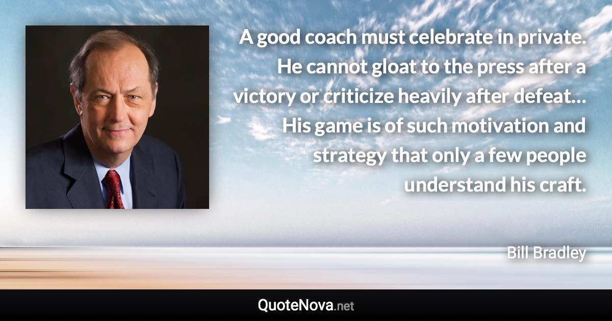 A good coach must celebrate in private. He cannot gloat to the press after a victory or criticize heavily after defeat… His game is of such motivation and strategy that only a few people understand his craft. - Bill Bradley quote