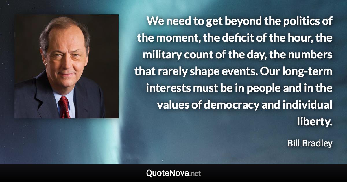 We need to get beyond the politics of the moment, the deficit of the hour, the military count of the day, the numbers that rarely shape events. Our long-term interests must be in people and in the values of democracy and individual liberty. - Bill Bradley quote