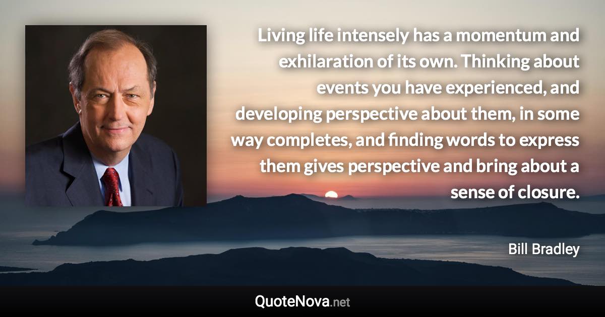 Living life intensely has a momentum and exhilaration of its own. Thinking about events you have experienced, and developing perspective about them, in some way completes, and finding words to express them gives perspective and bring about a sense of closure. - Bill Bradley quote
