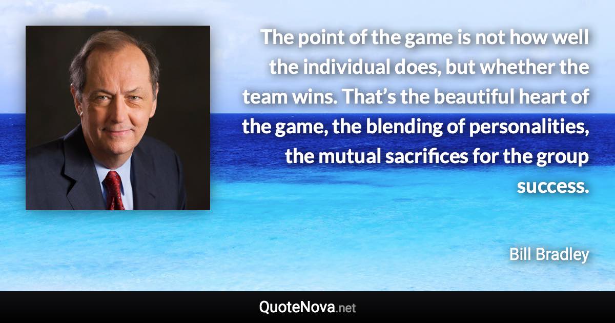 The point of the game is not how well the individual does, but whether the team wins. That’s the beautiful heart of the game, the blending of personalities, the mutual sacrifices for the group success. - Bill Bradley quote