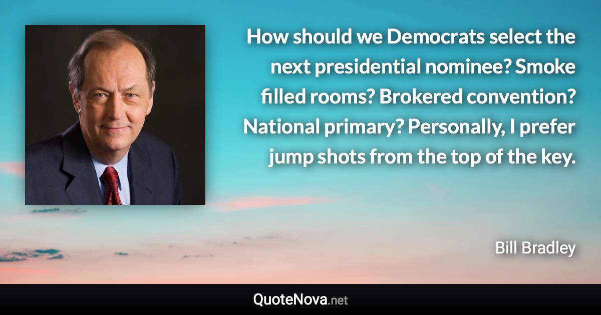 How should we Democrats select the next presidential nominee? Smoke filled rooms? Brokered convention? National primary? Personally, I prefer jump shots from the top of the key. - Bill Bradley quote