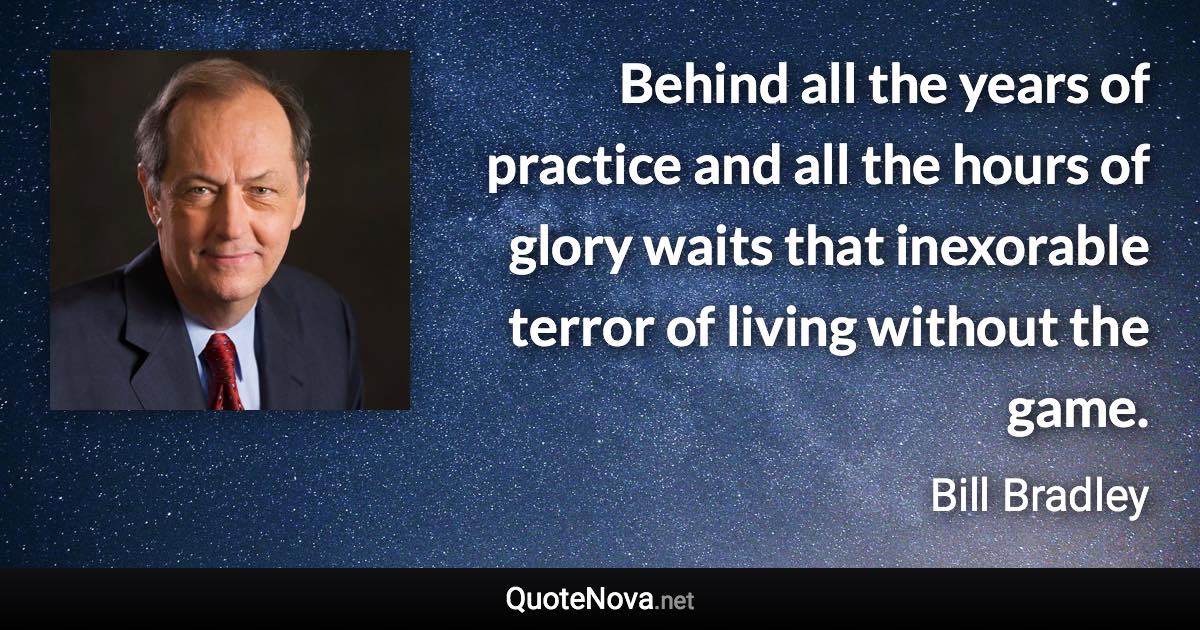 Behind all the years of practice and all the hours of glory waits that inexorable terror of living without the game. - Bill Bradley quote