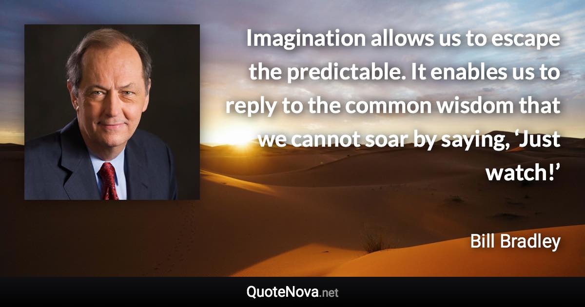 Imagination allows us to escape the predictable. It enables us to reply to the common wisdom that we cannot soar by saying, ‘Just watch!’ - Bill Bradley quote