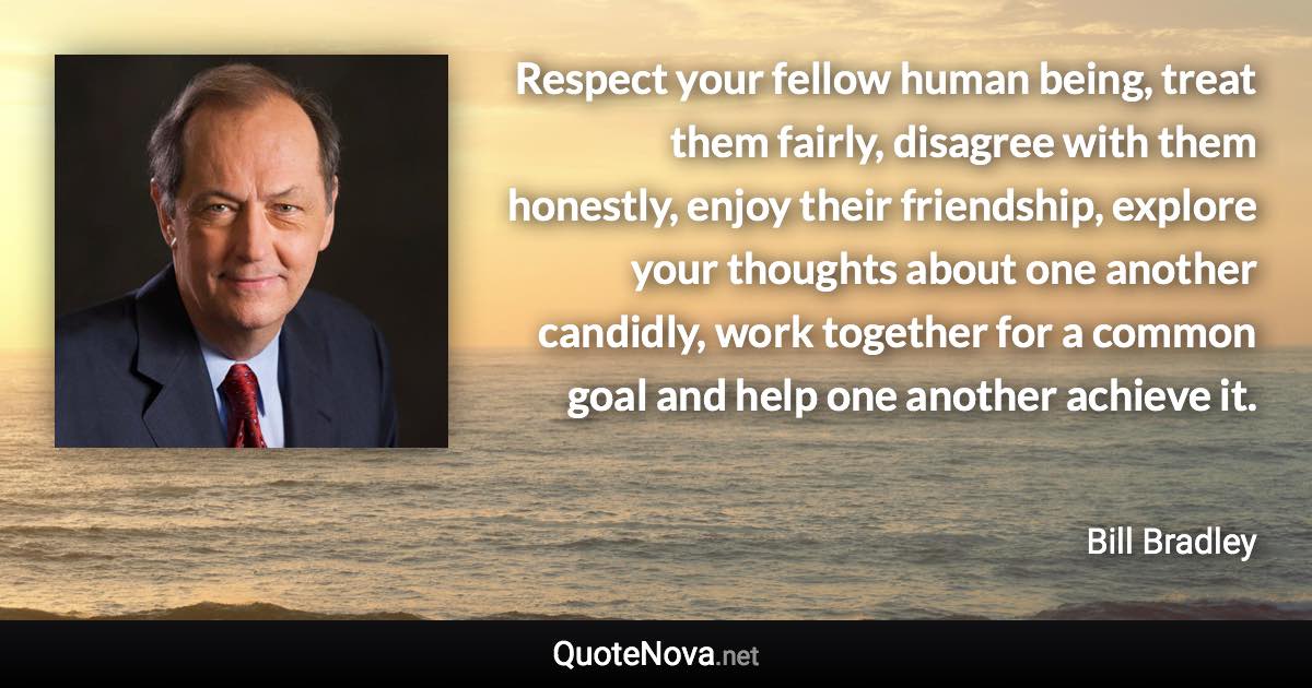 Respect your fellow human being, treat them fairly, disagree with them honestly, enjoy their friendship, explore your thoughts about one another candidly, work together for a common goal and help one another achieve it. - Bill Bradley quote