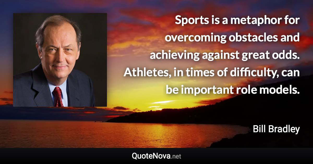 Sports is a metaphor for overcoming obstacles and achieving against great odds. Athletes, in times of difficulty, can be important role models. - Bill Bradley quote