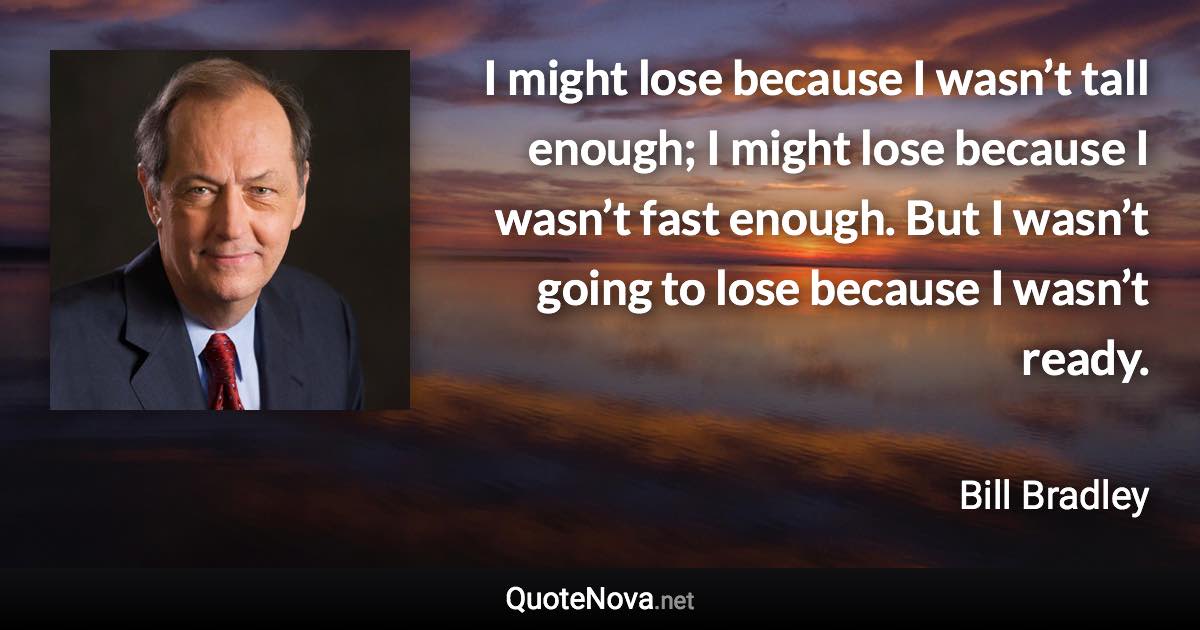 I might lose because I wasn’t tall enough; I might lose because I wasn’t fast enough. But I wasn’t going to lose because I wasn’t ready. - Bill Bradley quote