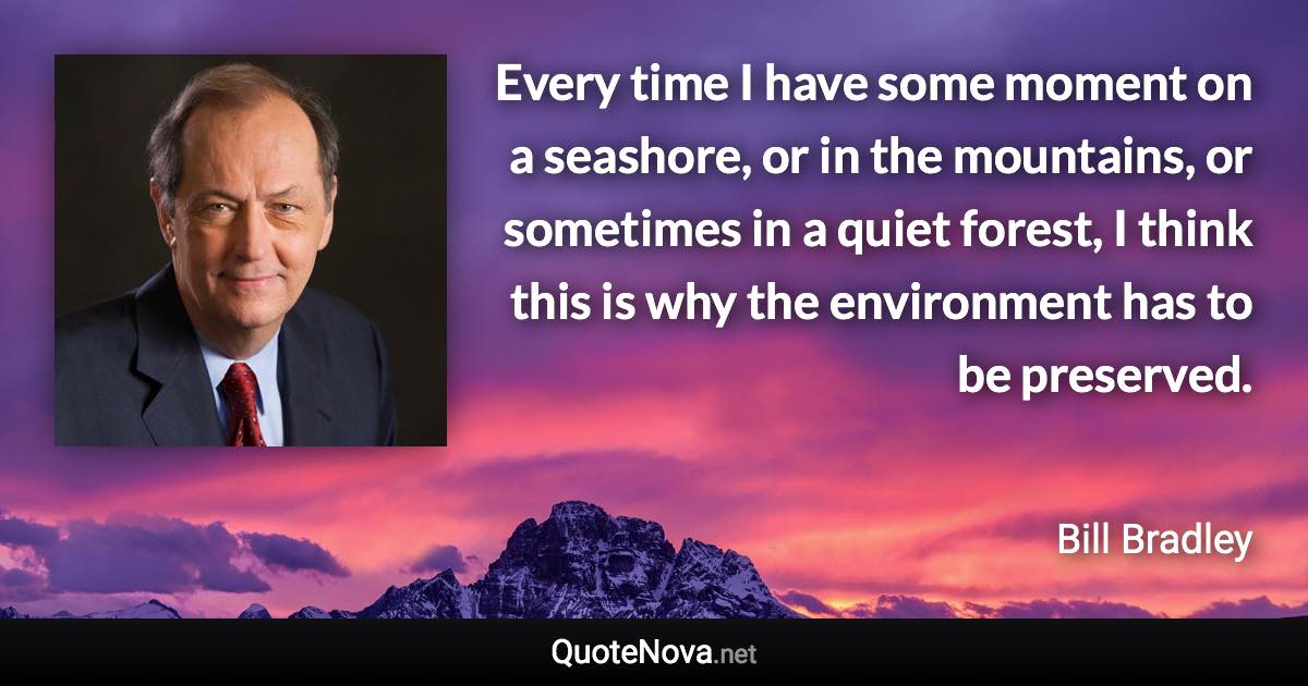 Every time I have some moment on a seashore, or in the mountains, or sometimes in a quiet forest, I think this is why the environment has to be preserved. - Bill Bradley quote
