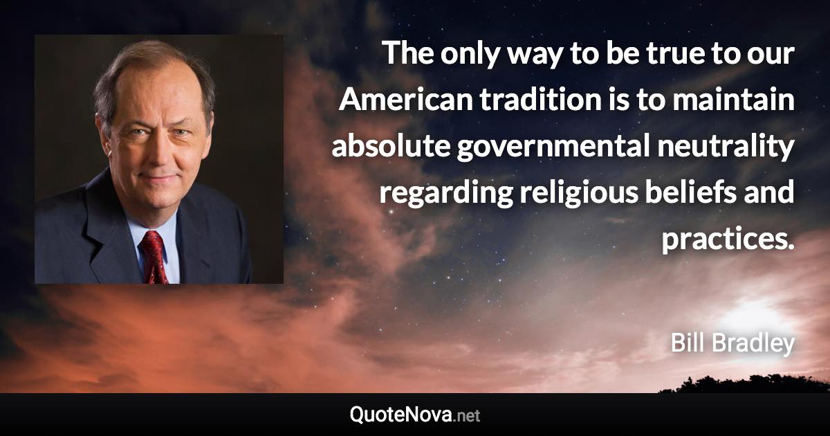 The only way to be true to our American tradition is to maintain absolute governmental neutrality regarding religious beliefs and practices. - Bill Bradley quote