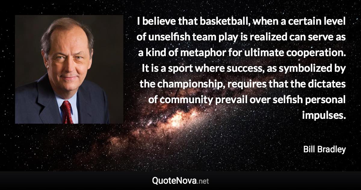 I believe that basketball, when a certain level of unselfish team play is realized can serve as a kind of metaphor for ultimate cooperation. It is a sport where success, as symbolized by the championship, requires that the dictates of community prevail over selfish personal impulses. - Bill Bradley quote