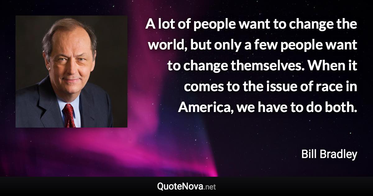 A lot of people want to change the world, but only a few people want to change themselves. When it comes to the issue of race in America, we have to do both. - Bill Bradley quote