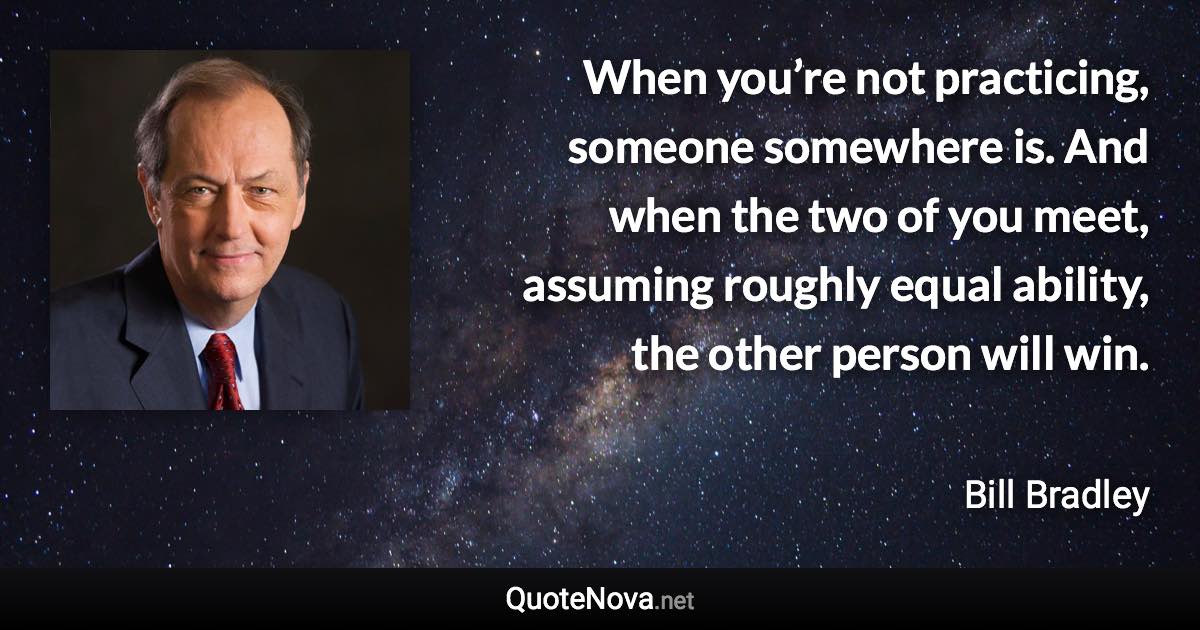 When you’re not practicing, someone somewhere is. And when the two of you meet, assuming roughly equal ability, the other person will win. - Bill Bradley quote