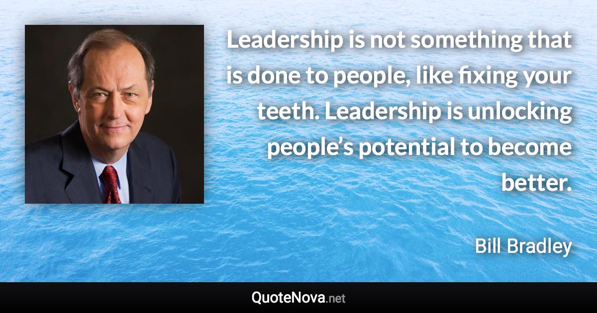 Leadership is not something that is done to people, like fixing your teeth. Leadership is unlocking people’s potential to become better. - Bill Bradley quote