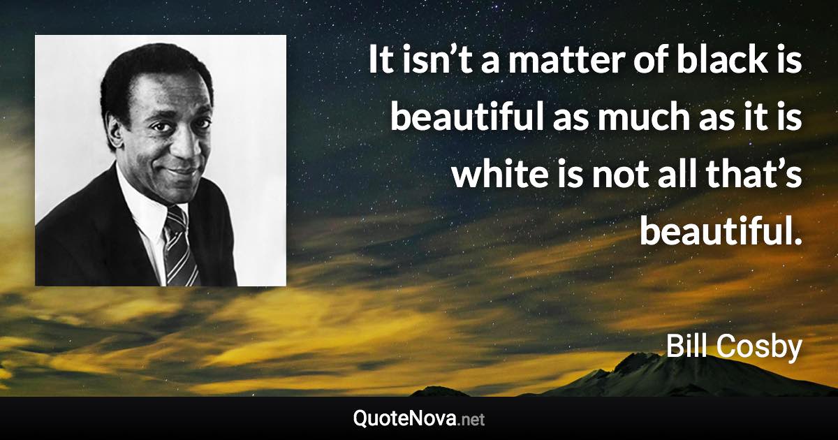 It isn’t a matter of black is beautiful as much as it is white is not all that’s beautiful. - Bill Cosby quote