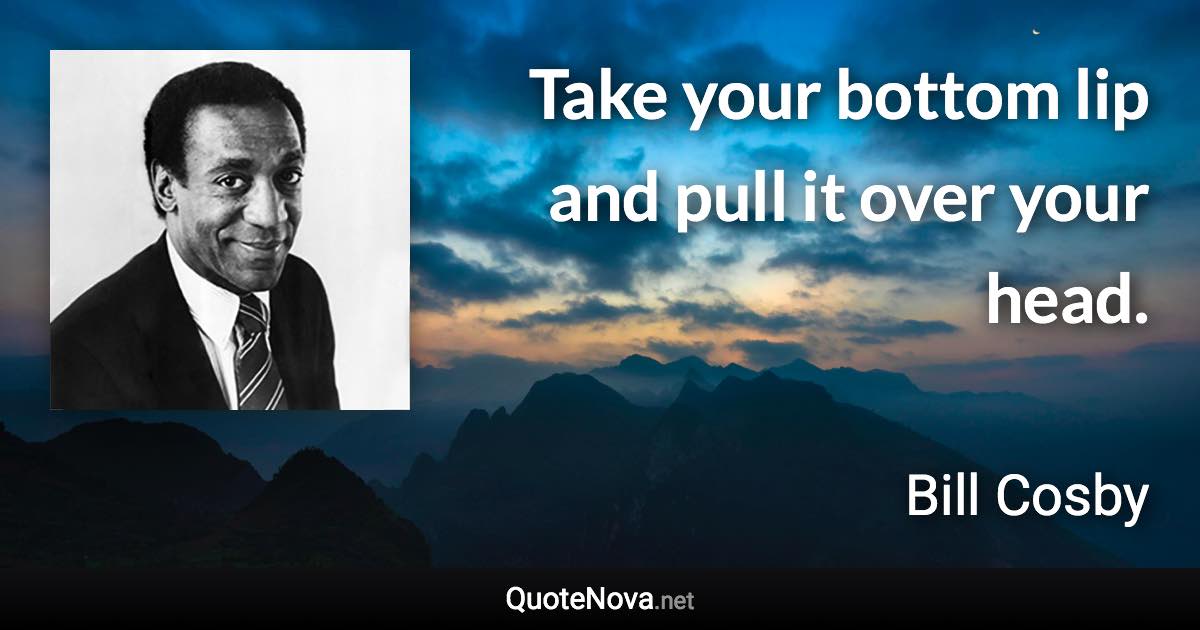 Take your bottom lip and pull it over your head. - Bill Cosby quote