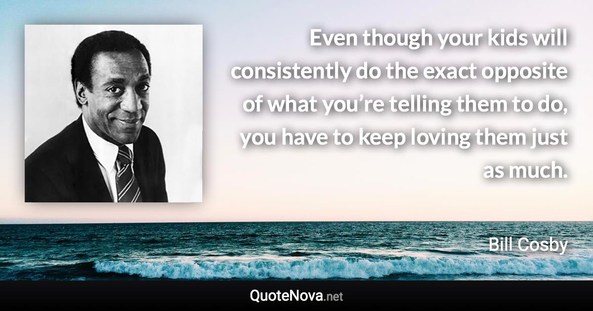 Even though your kids will consistently do the exact opposite of what you’re telling them to do, you have to keep loving them just as much. - Bill Cosby quote