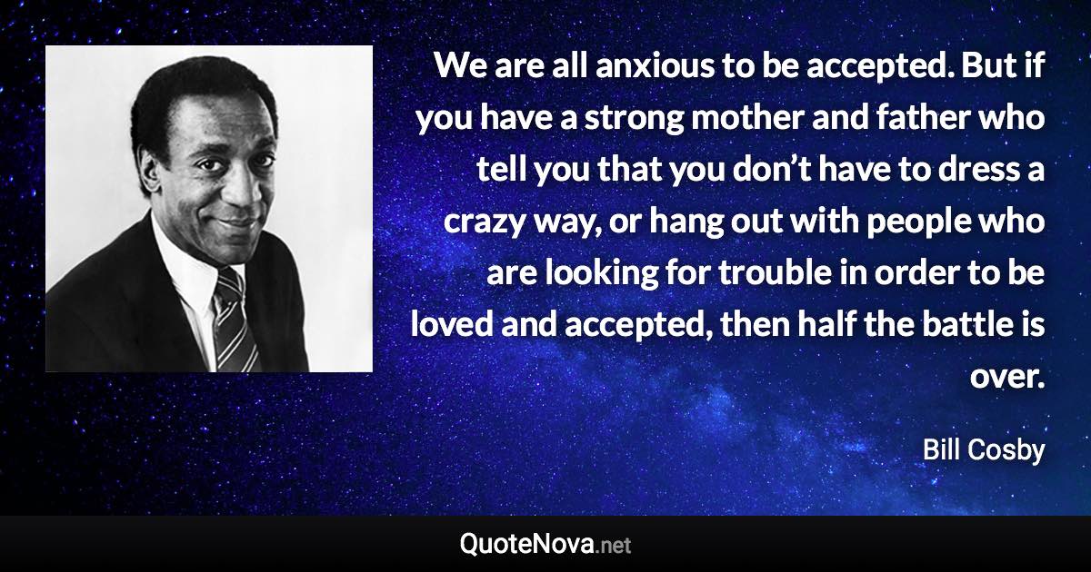 We are all anxious to be accepted. But if you have a strong mother and father who tell you that you don’t have to dress a crazy way, or hang out with people who are looking for trouble in order to be loved and accepted, then half the battle is over. - Bill Cosby quote