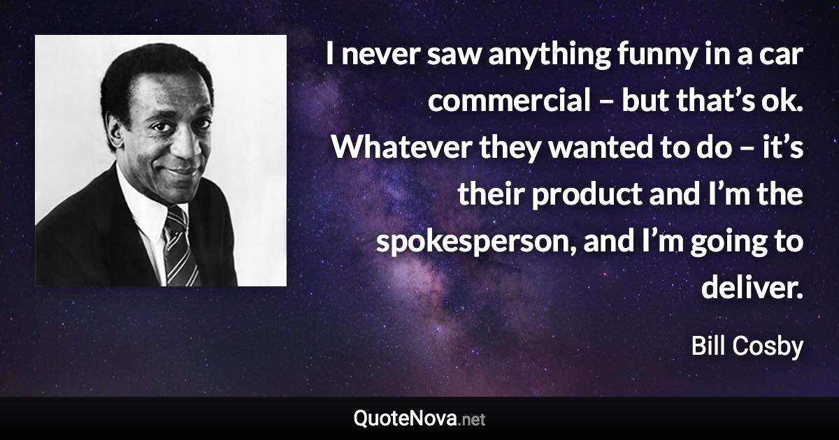 I never saw anything funny in a car commercial – but that’s ok. Whatever they wanted to do – it’s their product and I’m the spokesperson, and I’m going to deliver. - Bill Cosby quote