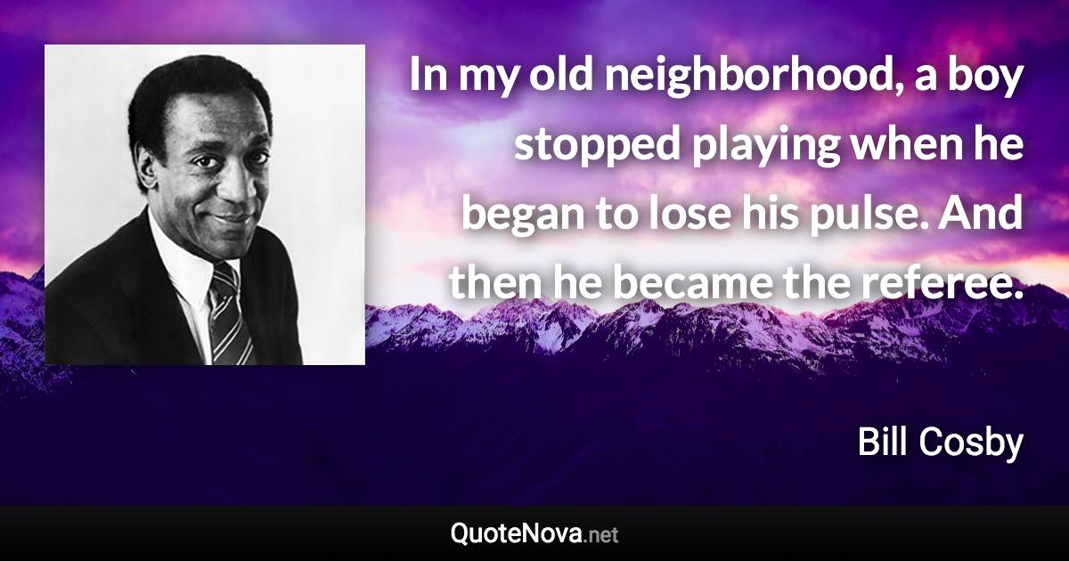 In my old neighborhood, a boy stopped playing when he began to lose his pulse. And then he became the referee. - Bill Cosby quote