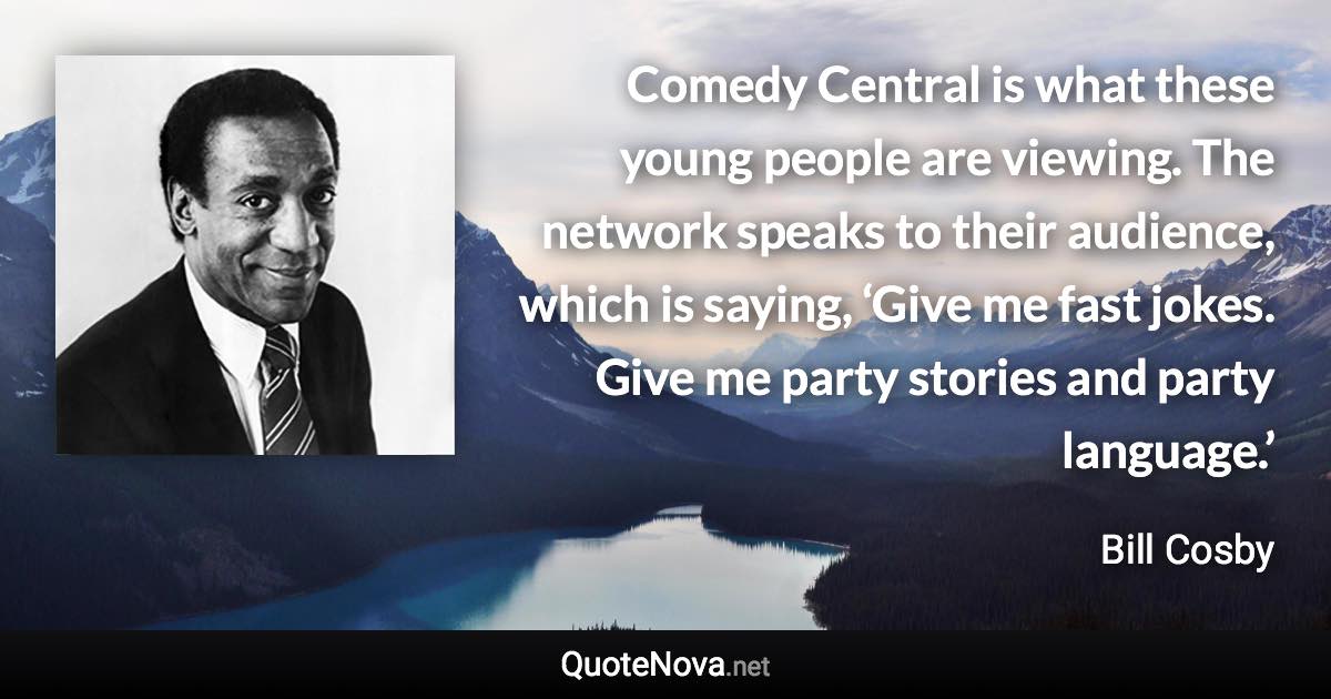 Comedy Central is what these young people are viewing. The network speaks to their audience, which is saying, ‘Give me fast jokes. Give me party stories and party language.’ - Bill Cosby quote