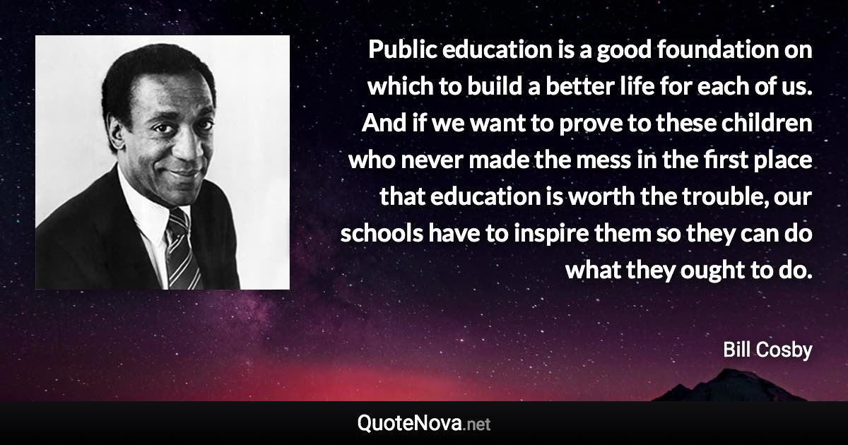 Public education is a good foundation on which to build a better life for each of us. And if we want to prove to these children who never made the mess in the first place that education is worth the trouble, our schools have to inspire them so they can do what they ought to do. - Bill Cosby quote