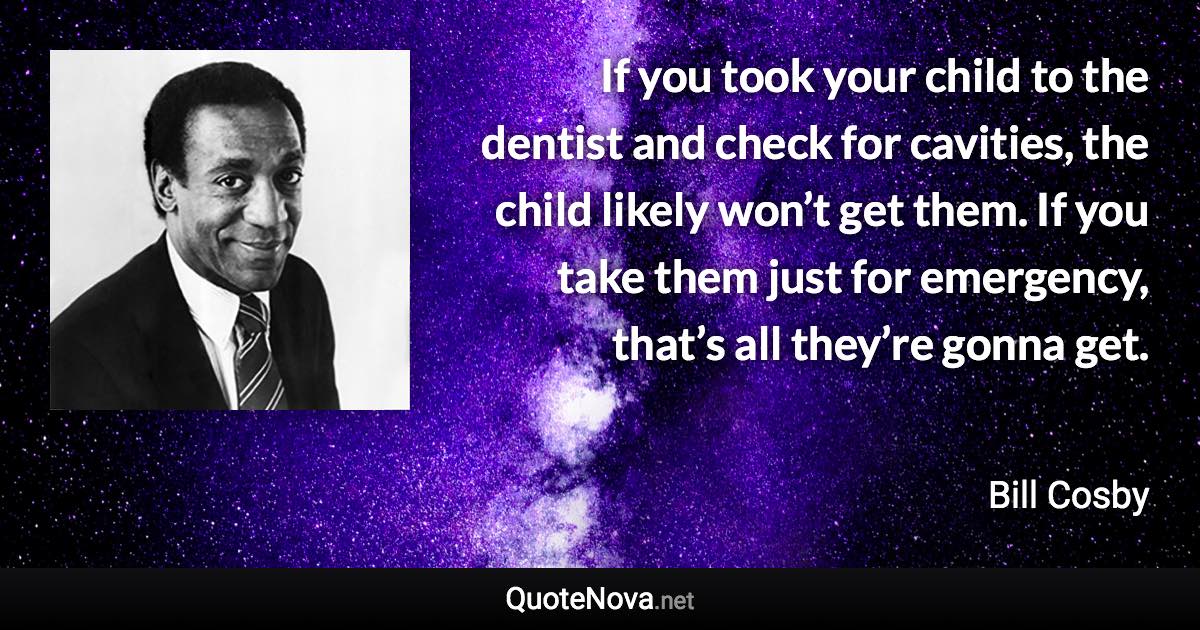 If you took your child to the dentist and check for cavities, the child likely won’t get them. If you take them just for emergency, that’s all they’re gonna get. - Bill Cosby quote