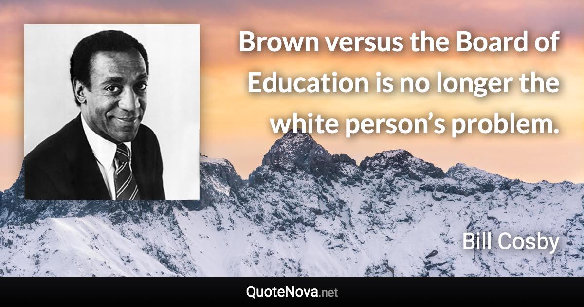 Brown versus the Board of Education is no longer the white person’s problem. - Bill Cosby quote