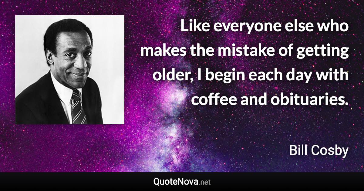 Like everyone else who makes the mistake of getting older, I begin each day with coffee and obituaries. - Bill Cosby quote