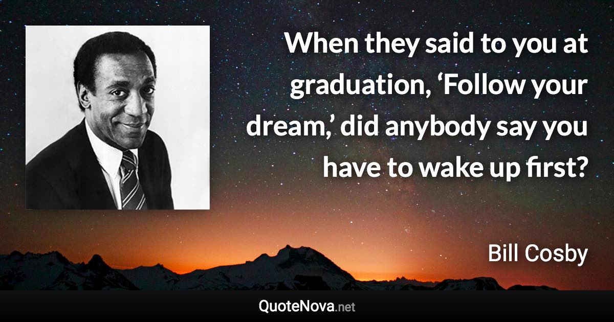 When they said to you at graduation, ‘Follow your dream,’ did anybody say you have to wake up first? - Bill Cosby quote