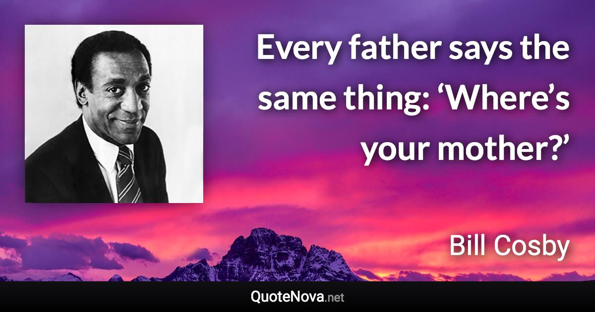 Every father says the same thing: ‘Where’s your mother?’ - Bill Cosby quote