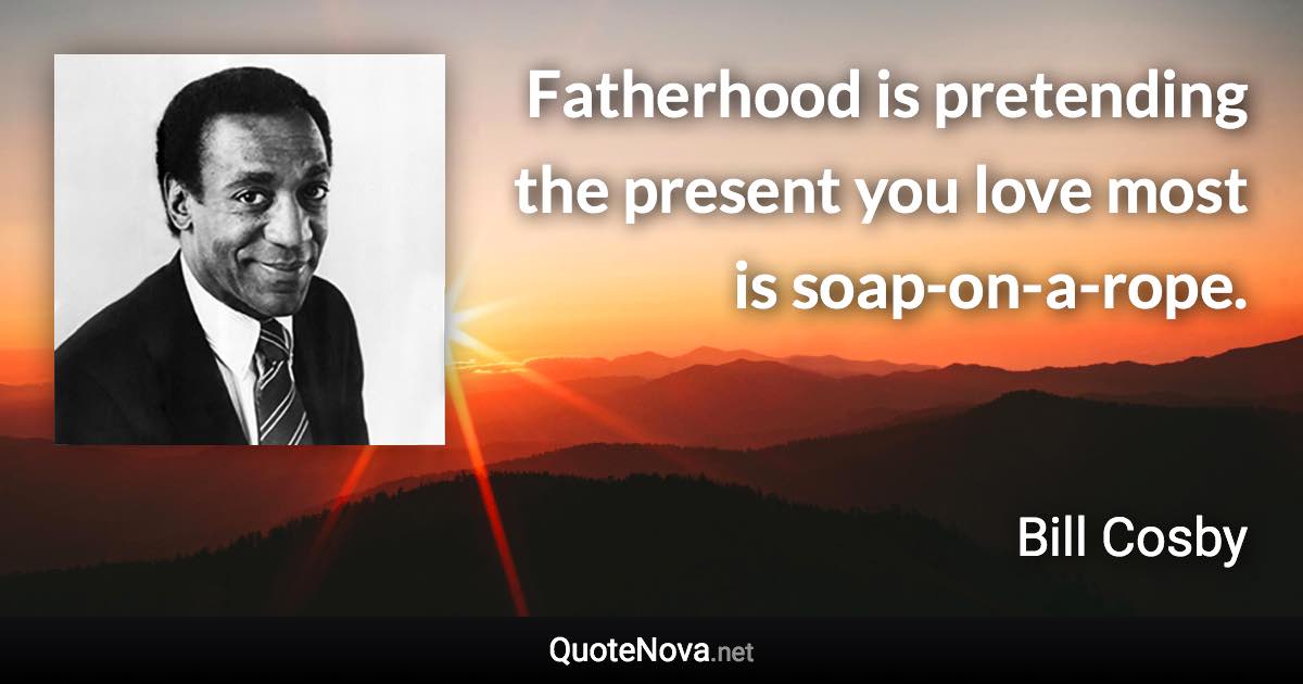 Fatherhood is pretending the present you love most is soap-on-a-rope. - Bill Cosby quote