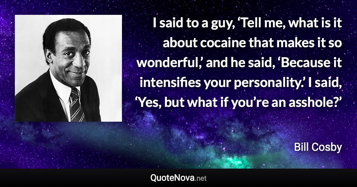 I said to a guy, ‘Tell me, what is it about cocaine that makes it so wonderful,’ and he said, ‘Because it intensifies your personality.’ I said, ‘Yes, but what if you’re an asshole?’ - Bill Cosby quote