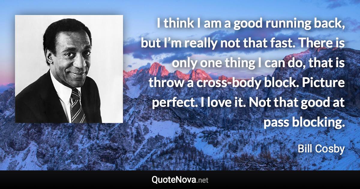 I think I am a good running back, but I’m really not that fast. There is only one thing I can do, that is throw a cross-body block. Picture perfect. I love it. Not that good at pass blocking. - Bill Cosby quote