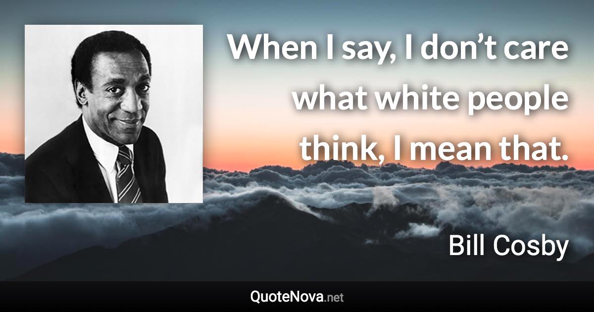 When I say, I don’t care what white people think, I mean that. - Bill Cosby quote