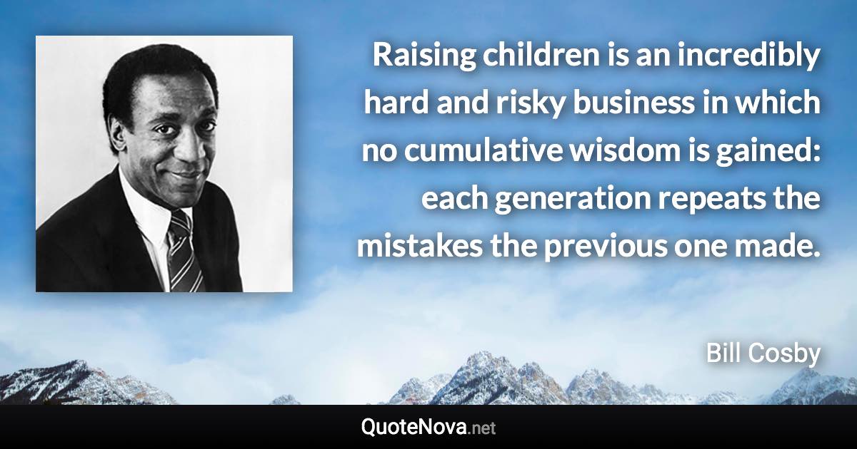 Raising children is an incredibly hard and risky business in which no cumulative wisdom is gained: each generation repeats the mistakes the previous one made. - Bill Cosby quote