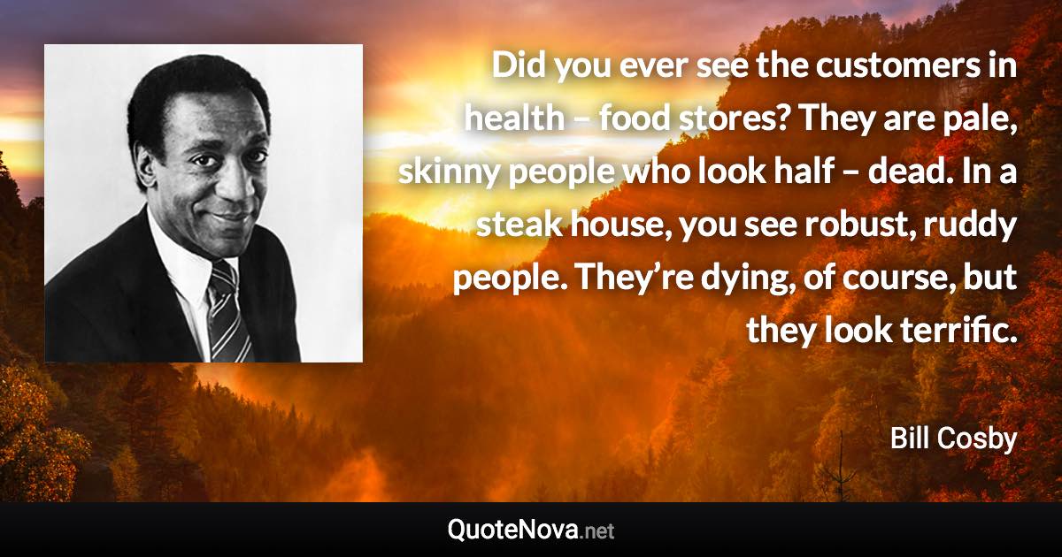 Did you ever see the customers in health – food stores? They are pale, skinny people who look half – dead. In a steak house, you see robust, ruddy people. They’re dying, of course, but they look terrific. - Bill Cosby quote