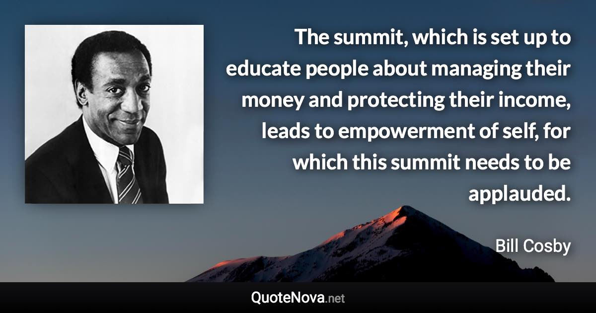 The summit, which is set up to educate people about managing their money and protecting their income, leads to empowerment of self, for which this summit needs to be applauded. - Bill Cosby quote