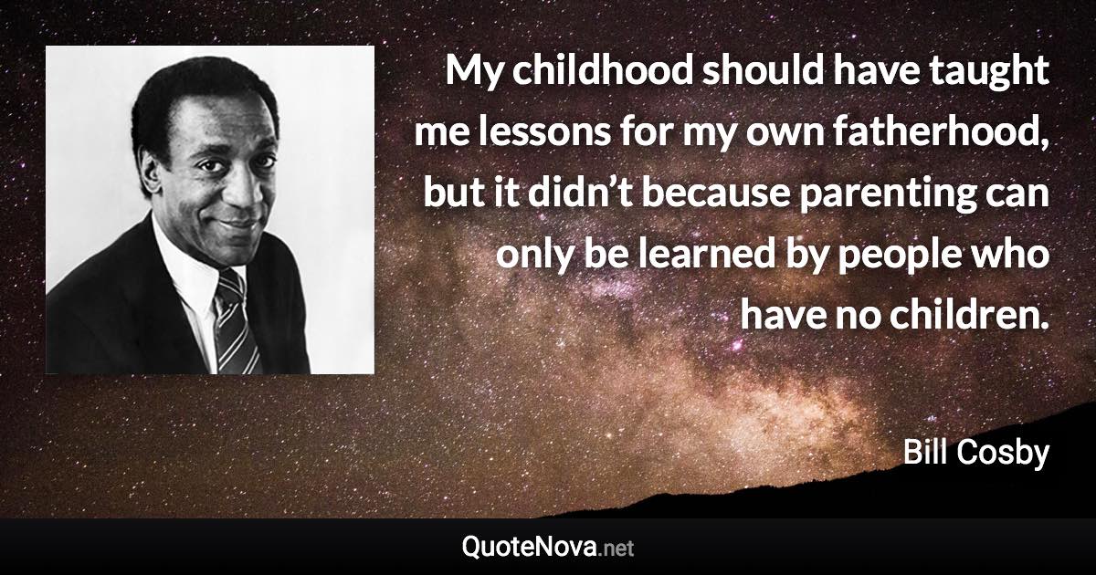 My childhood should have taught me lessons for my own fatherhood, but it didn’t because parenting can only be learned by people who have no children. - Bill Cosby quote