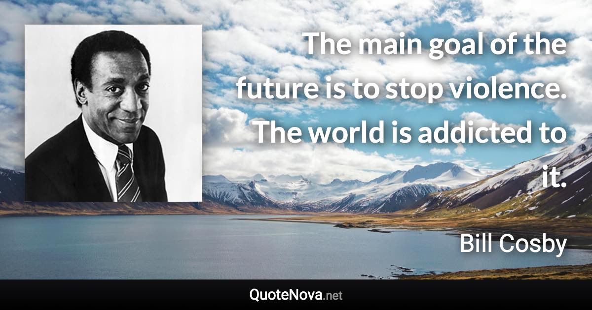 The main goal of the future is to stop violence. The world is addicted to it. - Bill Cosby quote