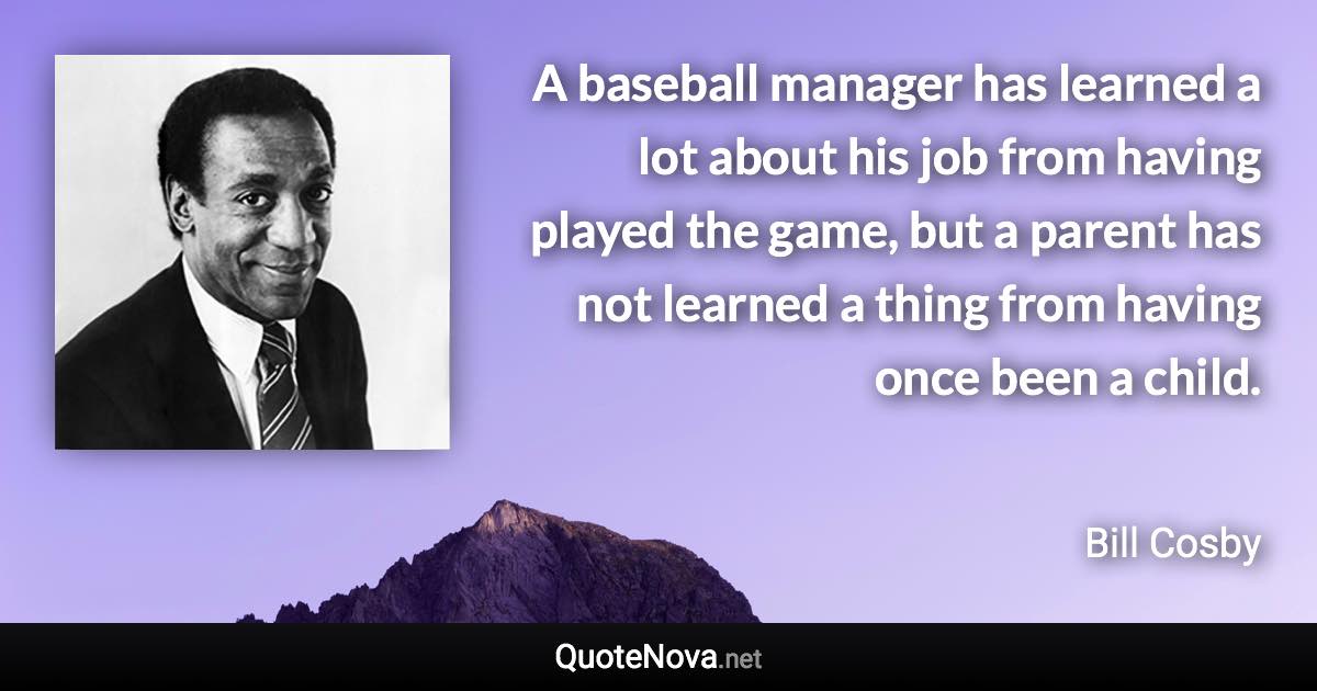 A baseball manager has learned a lot about his job from having played the game, but a parent has not learned a thing from having once been a child. - Bill Cosby quote