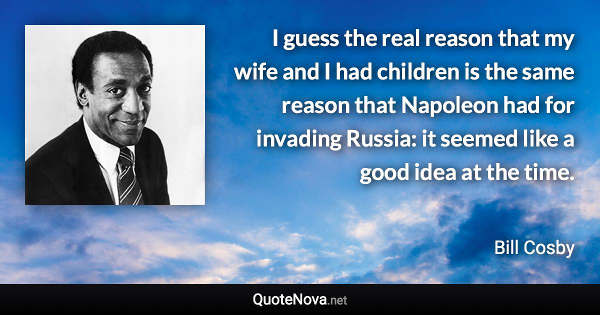 I guess the real reason that my wife and I had children is the same reason that Napoleon had for invading Russia: it seemed like a good idea at the time. - Bill Cosby quote