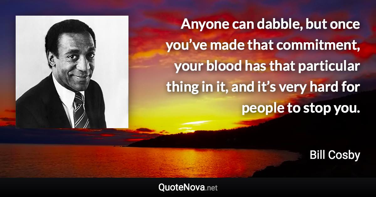 Anyone can dabble, but once you’ve made that commitment, your blood has that particular thing in it, and it’s very hard for people to stop you. - Bill Cosby quote