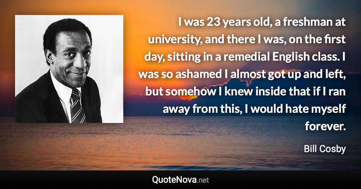 I was 23 years old, a freshman at university, and there I was, on the first day, sitting in a remedial English class. I was so ashamed I almost got up and left, but somehow I knew inside that if I ran away from this, I would hate myself forever. - Bill Cosby quote