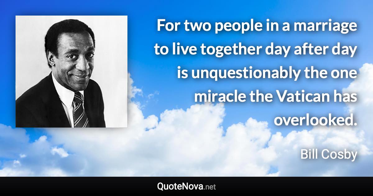 For two people in a marriage to live together day after day is unquestionably the one miracle the Vatican has overlooked. - Bill Cosby quote