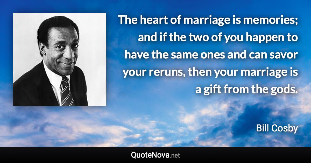 The heart of marriage is memories; and if the two of you happen to have the same ones and can savor your reruns, then your marriage is a gift from the gods. - Bill Cosby quote