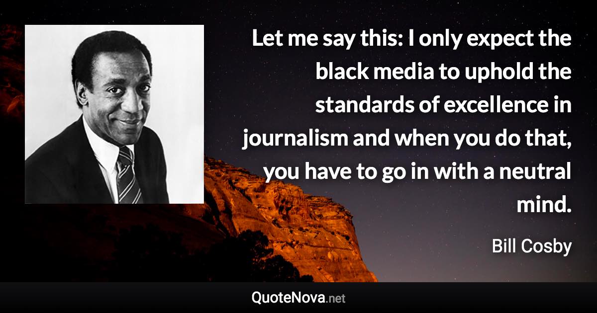 Let me say this: I only expect the black media to uphold the standards of excellence in journalism and when you do that, you have to go in with a neutral mind. - Bill Cosby quote