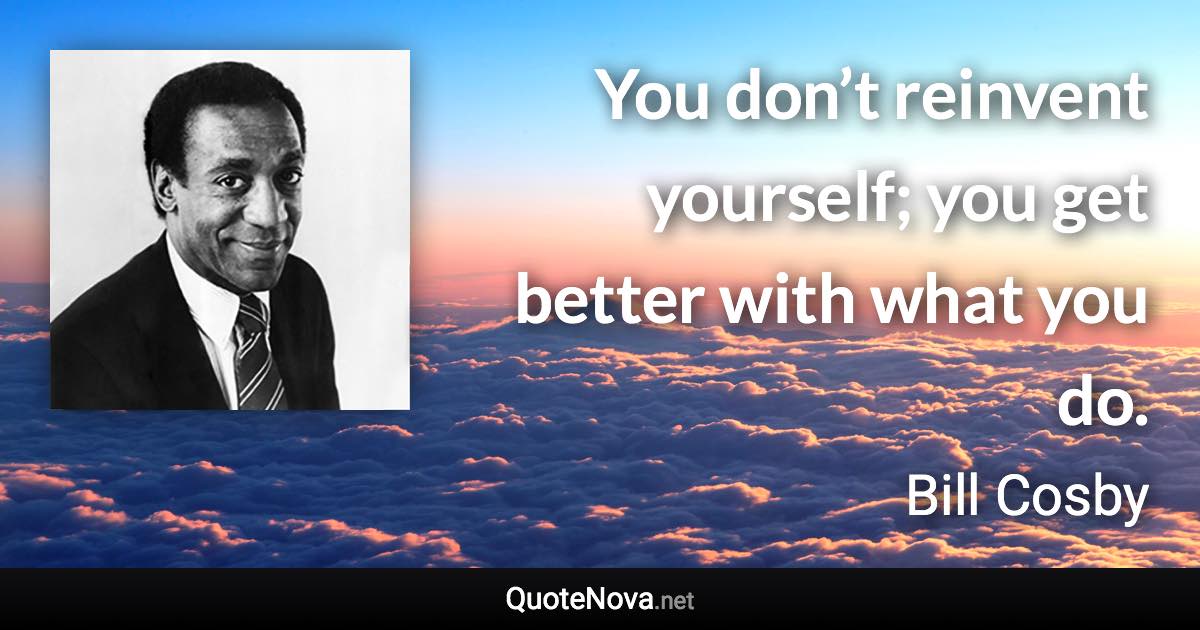 You don’t reinvent yourself; you get better with what you do. - Bill Cosby quote